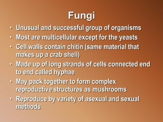 Fungi
• Unusual and successful group of organisms
• Most are multicellular except for the yeasts
• Cell walls contain chitin (same material that
makes up a crab shell)
• Made up of long strands of cells connected end
to end called hyphae
• May pack together to form complex
reproductive structures as mushrooms
• Reproduce by variety of asexual and sexual
methods
 