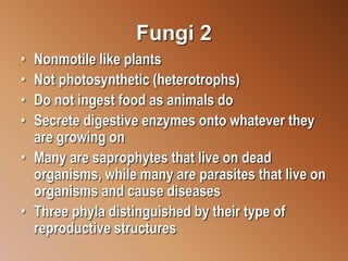Fungi 2
• Nonmotile like plants
• Not photosynthetic (heterotrophs)
• Do not ingest food as animals do
• Secrete digestive enzymes onto whatever they
are growing on
• Many are saprophytes that live on dead
organisms, while many are parasites that live on
organisms and cause diseases
• Three phyla distinguished by their type of
reproductive structures
 