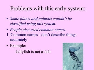 Problems with this early system:
• Some plants and animals couldn’t be
classified using this system.
• People also used common names.
1. Common names - don’t describe things
accurately
• Example:
Jellyfish is not a fish
 