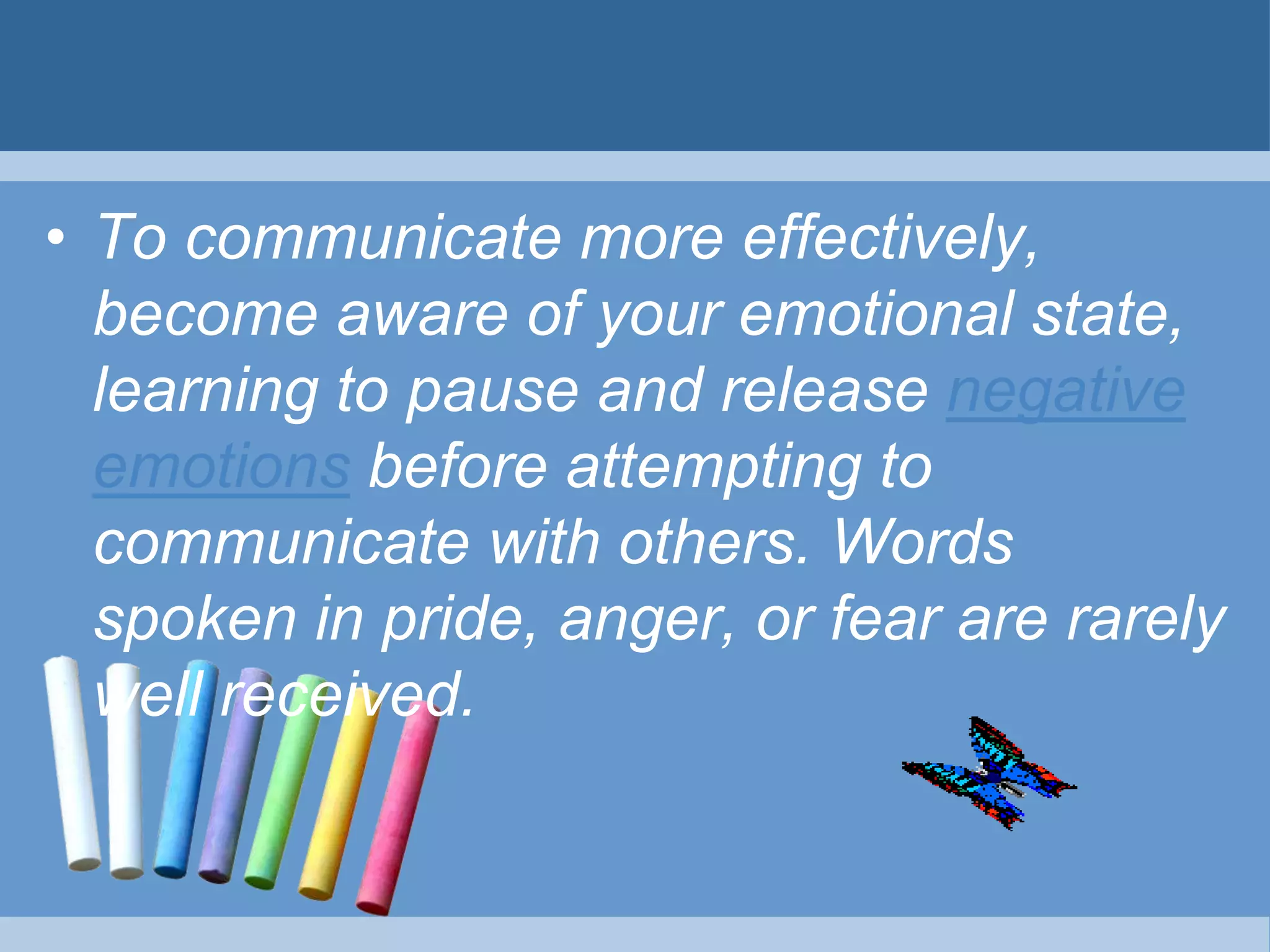 • To communicate more effectively,
become aware of your emotional state,
learning to pause and release negative
emotions before attempting to
communicate with others. Words
spoken in pride, anger, or fear are rarely
well received.
 