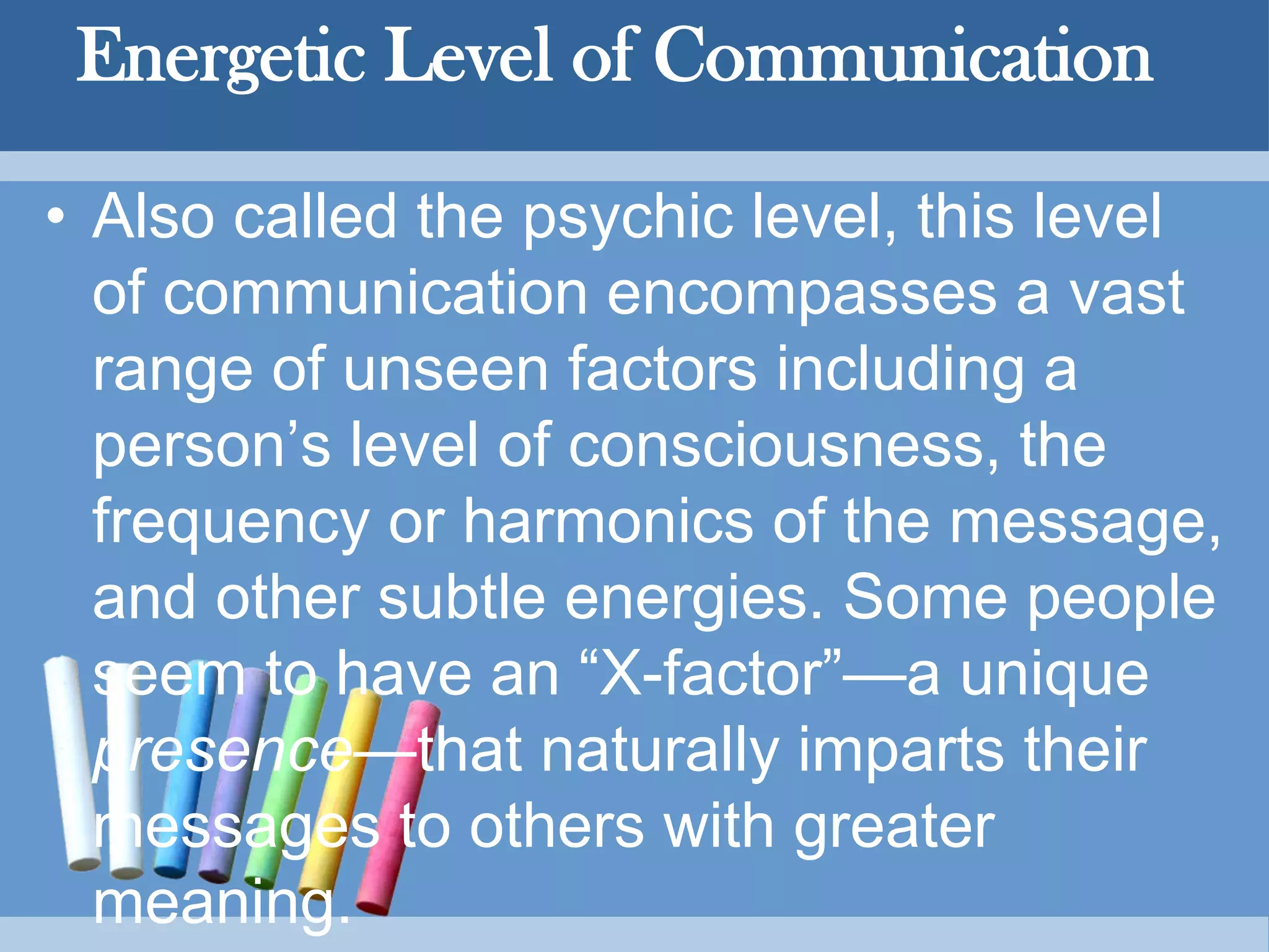 Energetic Level of Communication
• Also called the psychic level, this level
of communication encompasses a vast
range of unseen factors including a
person’s level of consciousness, the
frequency or harmonics of the message,
and other subtle energies. Some people
seem to have an “X-factor”—a unique
presence—that naturally imparts their
messages to others with greater
meaning.
 