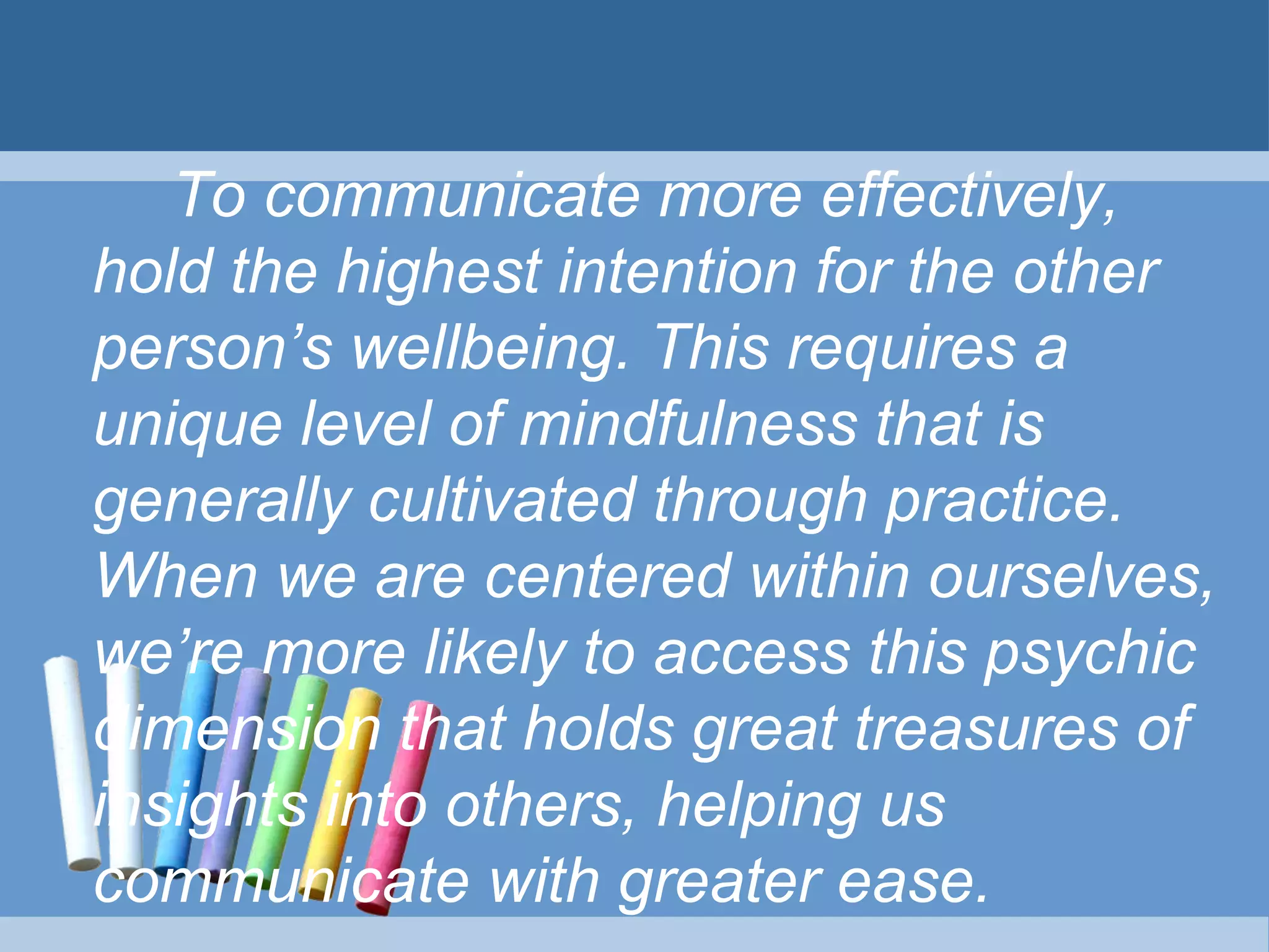 To communicate more effectively,
hold the highest intention for the other
person’s wellbeing. This requires a
unique level of mindfulness that is
generally cultivated through practice.
When we are centered within ourselves,
we’re more likely to access this psychic
dimension that holds great treasures of
insights into others, helping us
communicate with greater ease.
 
