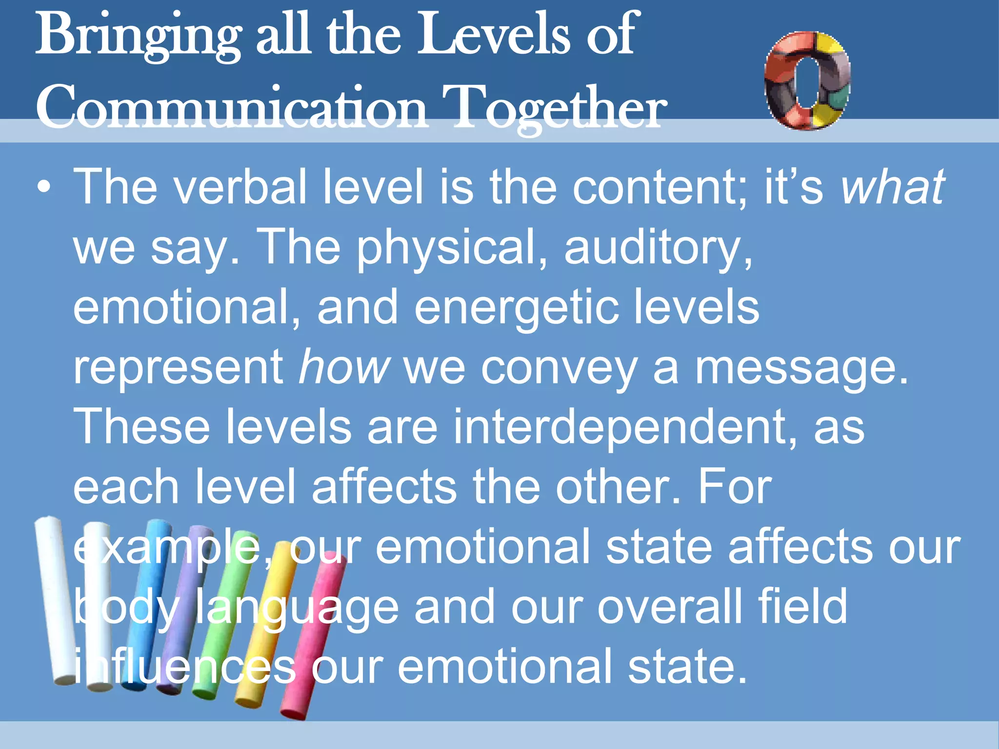 Bringing all the Levels of
Communication Together
• The verbal level is the content; it’s what
we say. The physical, auditory,
emotional, and energetic levels
represent how we convey a message.
These levels are interdependent, as
each level affects the other. For
example, our emotional state affects our
body language and our overall field
influences our emotional state.
 