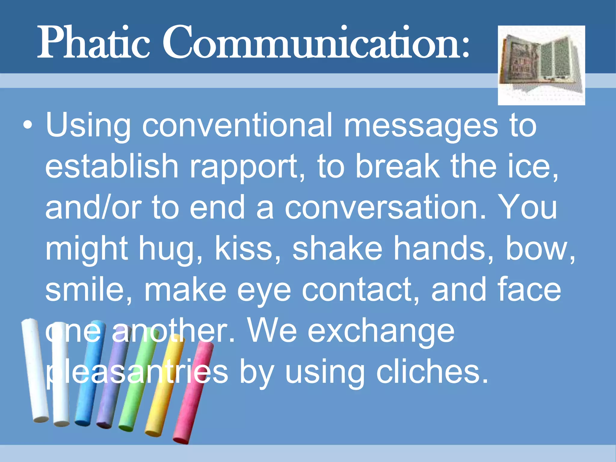 Phatic Communication:
• Using conventional messages to
establish rapport, to break the ice,
and/or to end a conversation. You
might hug, kiss, shake hands, bow,
smile, make eye contact, and face
one another. We exchange
pleasantries by using cliches.
 