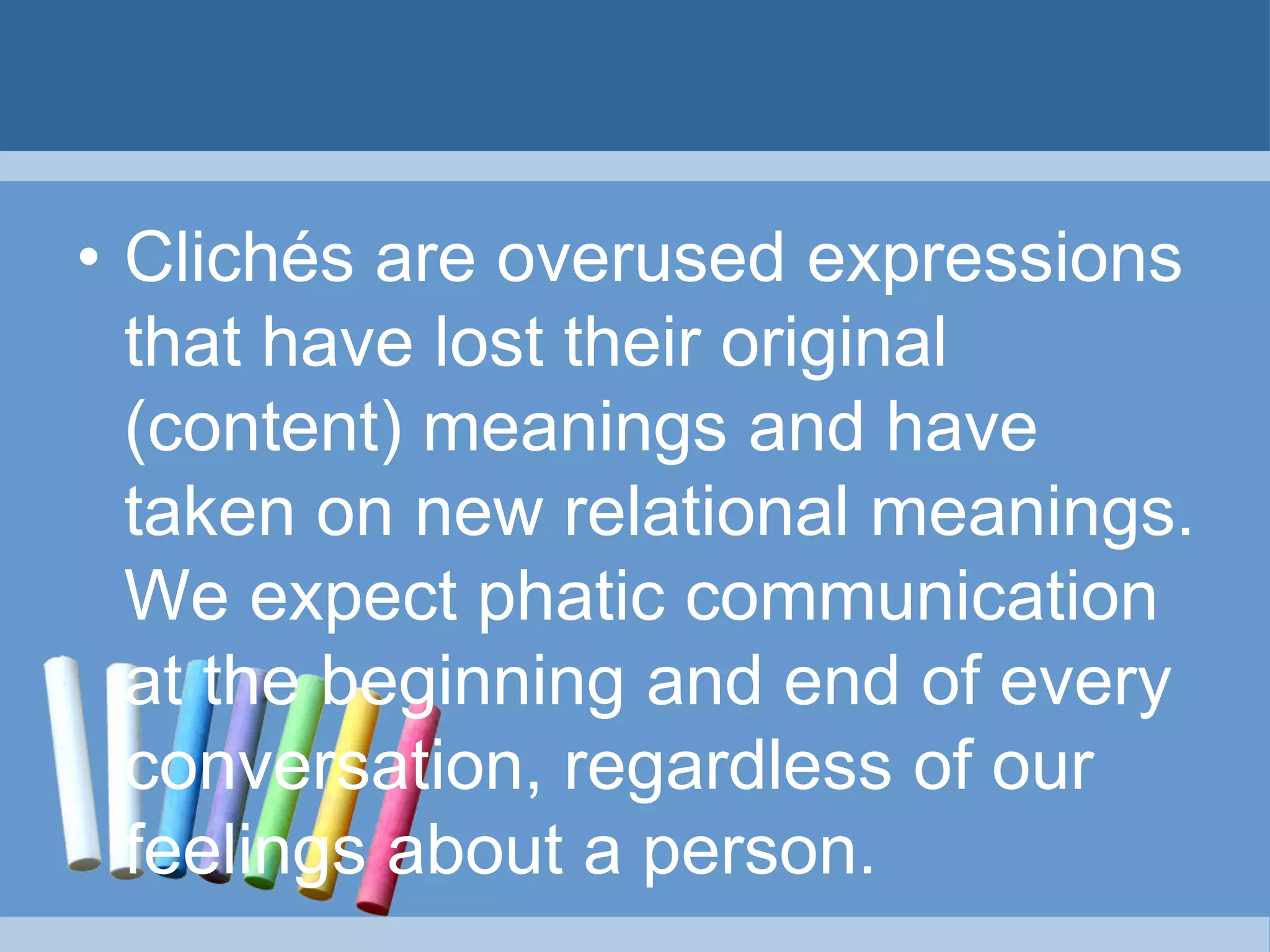 • Clichés are overused expressions
that have lost their original
(content) meanings and have
taken on new relational meanings.
We expect phatic communication
at the beginning and end of every
conversation, regardless of our
feelings about a person.
 