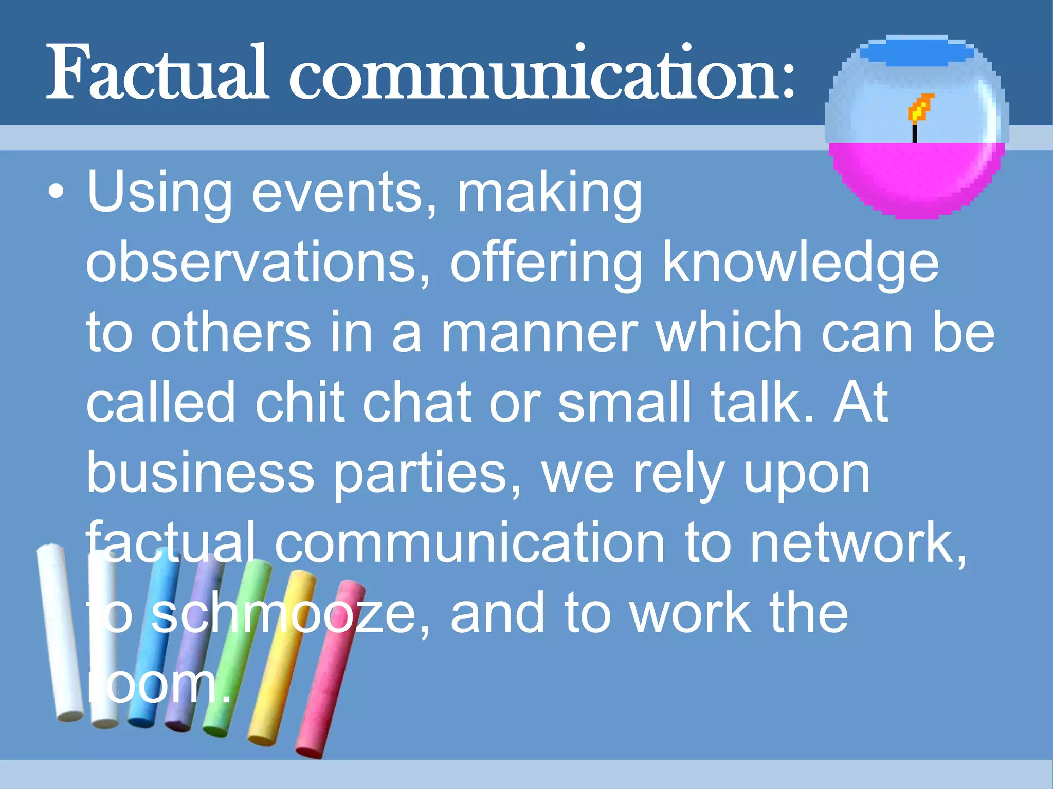 Factual communication:
• Using events, making
observations, offering knowledge
to others in a manner which can be
called chit chat or small talk. At
business parties, we rely upon
factual communication to network,
to schmooze, and to work the
room.
 