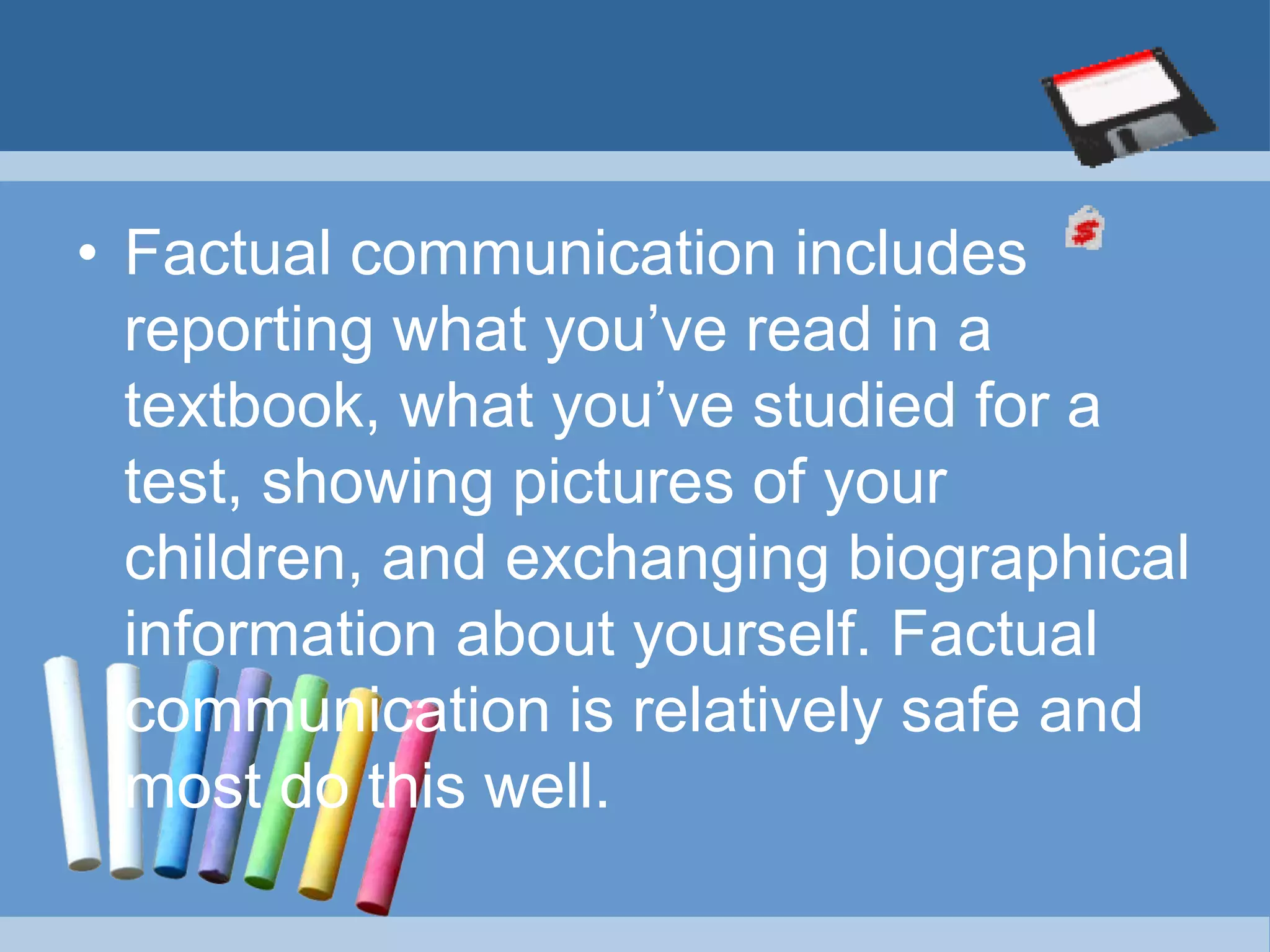 • Factual communication includes
reporting what you’ve read in a
textbook, what you’ve studied for a
test, showing pictures of your
children, and exchanging biographical
information about yourself. Factual
communication is relatively safe and
most do this well.
 