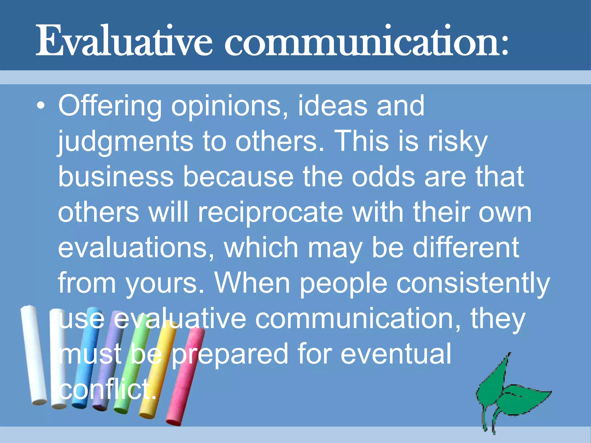 Evaluative communication:
• Offering opinions, ideas and
judgments to others. This is risky
business because the odds are that
others will reciprocate with their own
evaluations, which may be different
from yours. When people consistently
use evaluative communication, they
must be prepared for eventual
conflict.
 