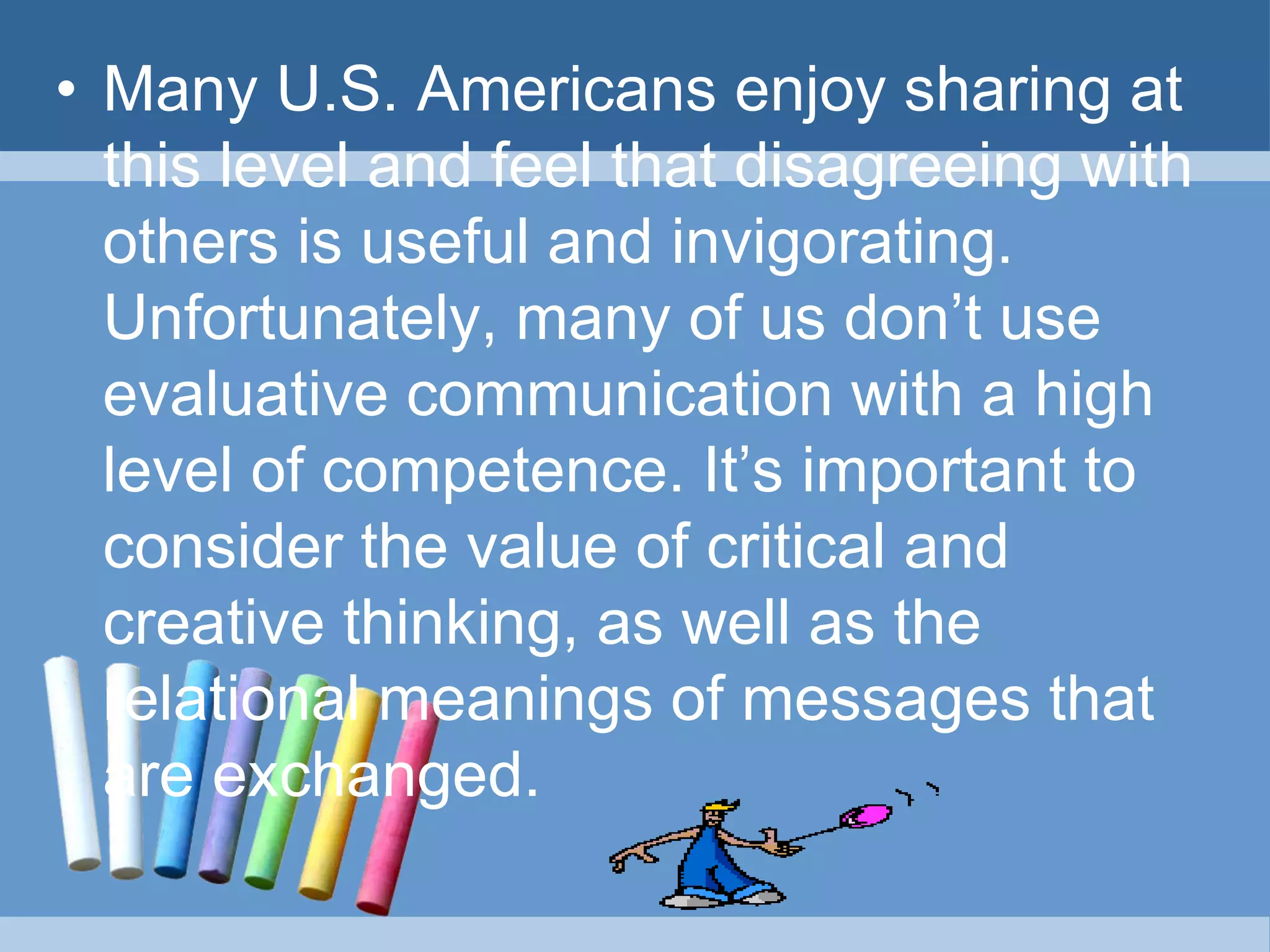 • Many U.S. Americans enjoy sharing at
this level and feel that disagreeing with
others is useful and invigorating.
Unfortunately, many of us don’t use
evaluative communication with a high
level of competence. It’s important to
consider the value of critical and
creative thinking, as well as the
relational meanings of messages that
are exchanged.
 