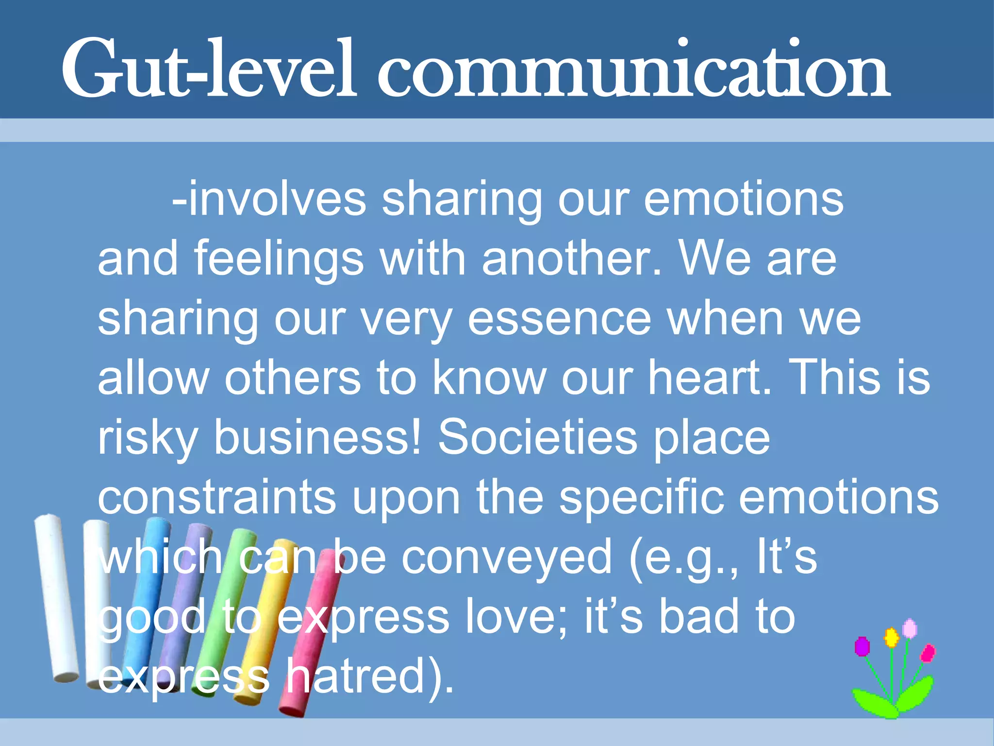 Gut-level communication
-involves sharing our emotions
and feelings with another. We are
sharing our very essence when we
allow others to know our heart. This is
risky business! Societies place
constraints upon the specific emotions
which can be conveyed (e.g., It’s
good to express love; it’s bad to
express hatred).
 