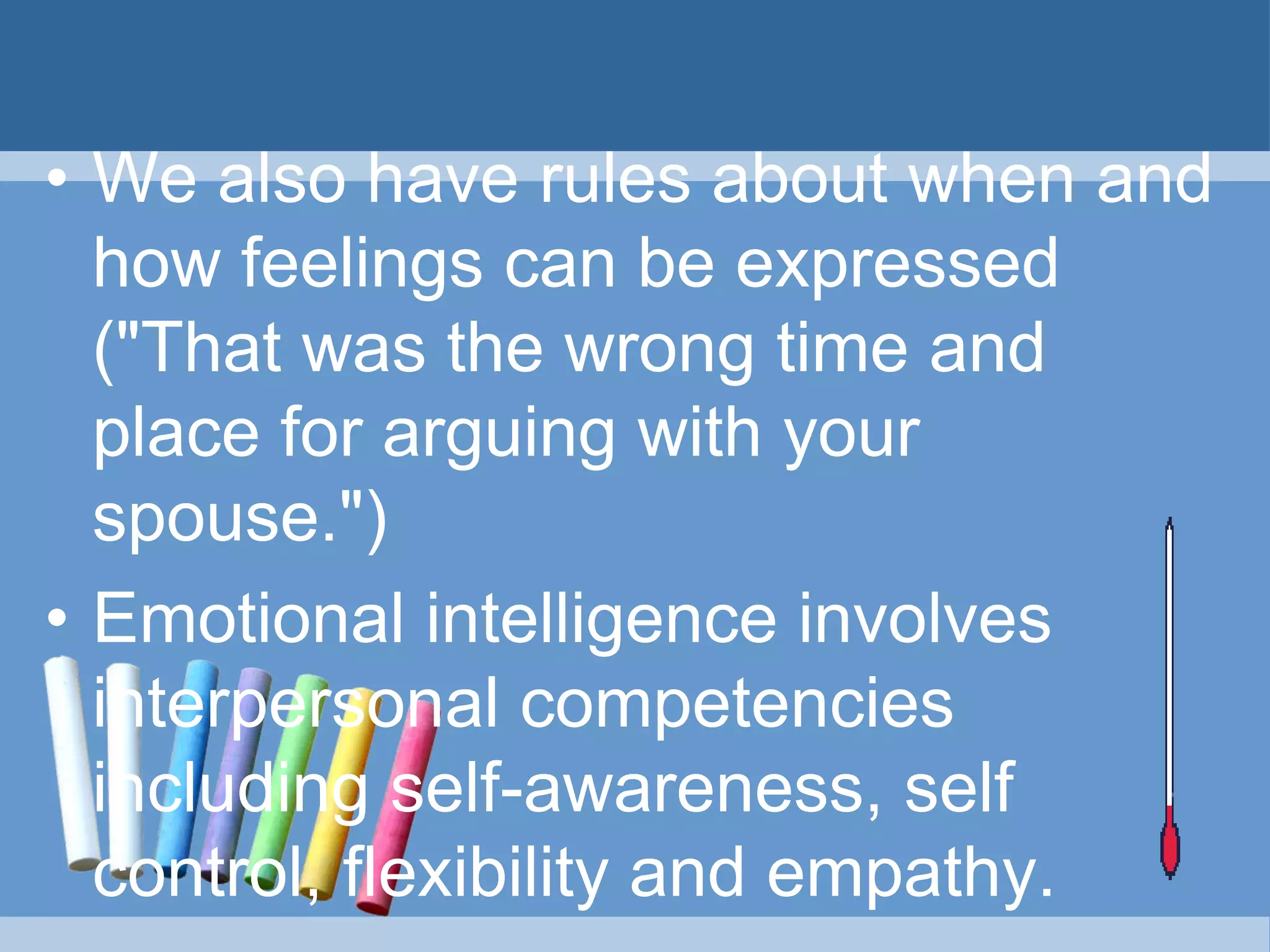 • We also have rules about when and
how feelings can be expressed
("That was the wrong time and
place for arguing with your
spouse.")
• Emotional intelligence involves
interpersonal competencies
including self-awareness, self
control, flexibility and empathy.
 