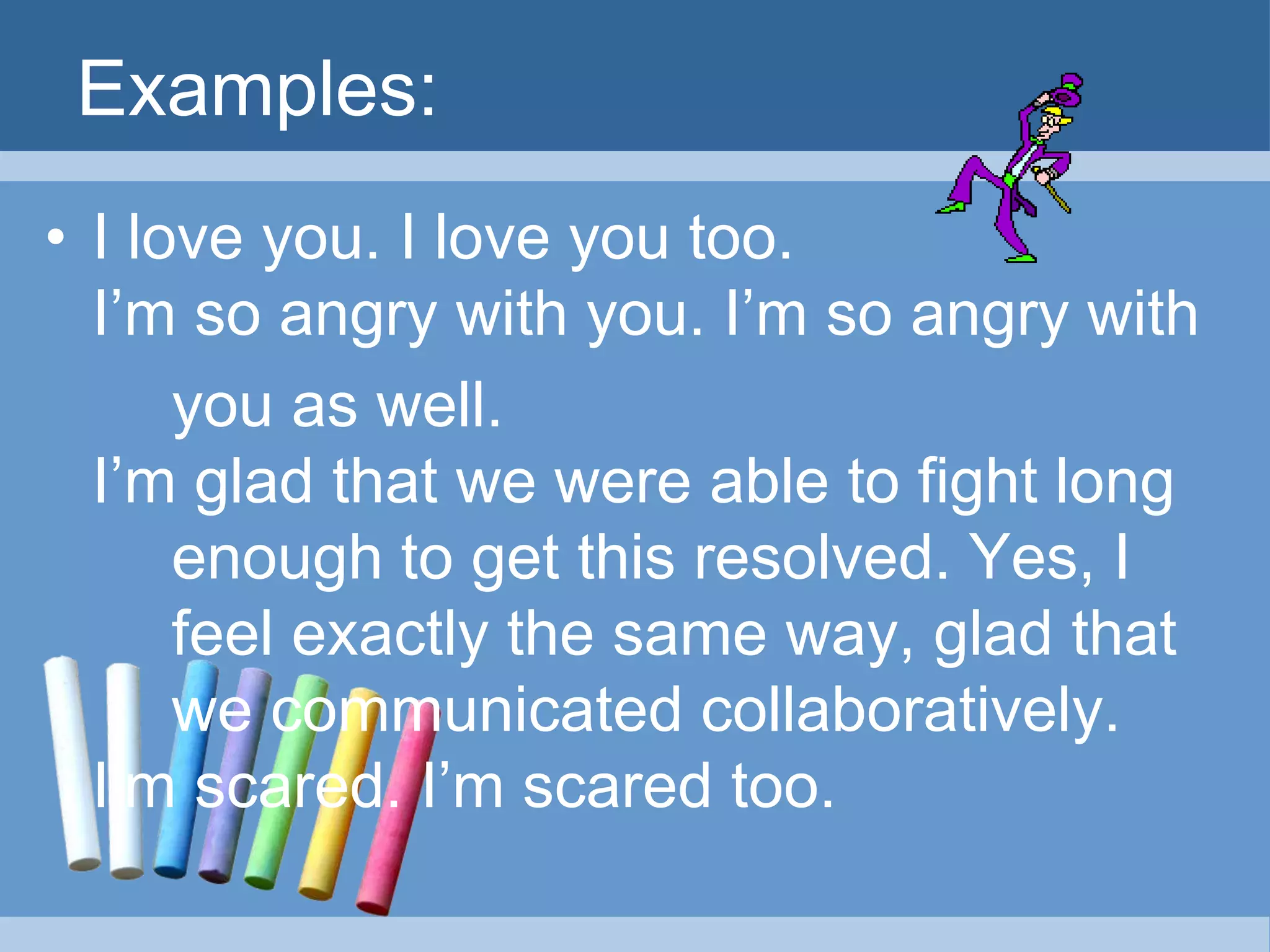 Examples:
• I love you. I love you too.
I’m so angry with you. I’m so angry with
you as well.
I’m glad that we were able to fight long
enough to get this resolved. Yes, I
feel exactly the same way, glad that
we communicated collaboratively.
I’m scared. I’m scared too.
 