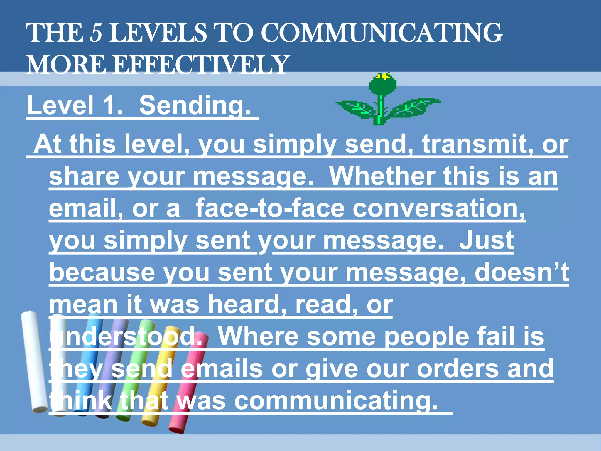 THE 5 LEVELS TO COMMUNICATING
MORE EFFECTIVELY
Level 1. Sending.
At this level, you simply send, transmit, or
share your message. Whether this is an
email, or a face-to-face conversation,
you simply sent your message. Just
because you sent your message, doesn’t
mean it was heard, read, or
understood. Where some people fail is
they send emails or give our orders and
think that was communicating.
 