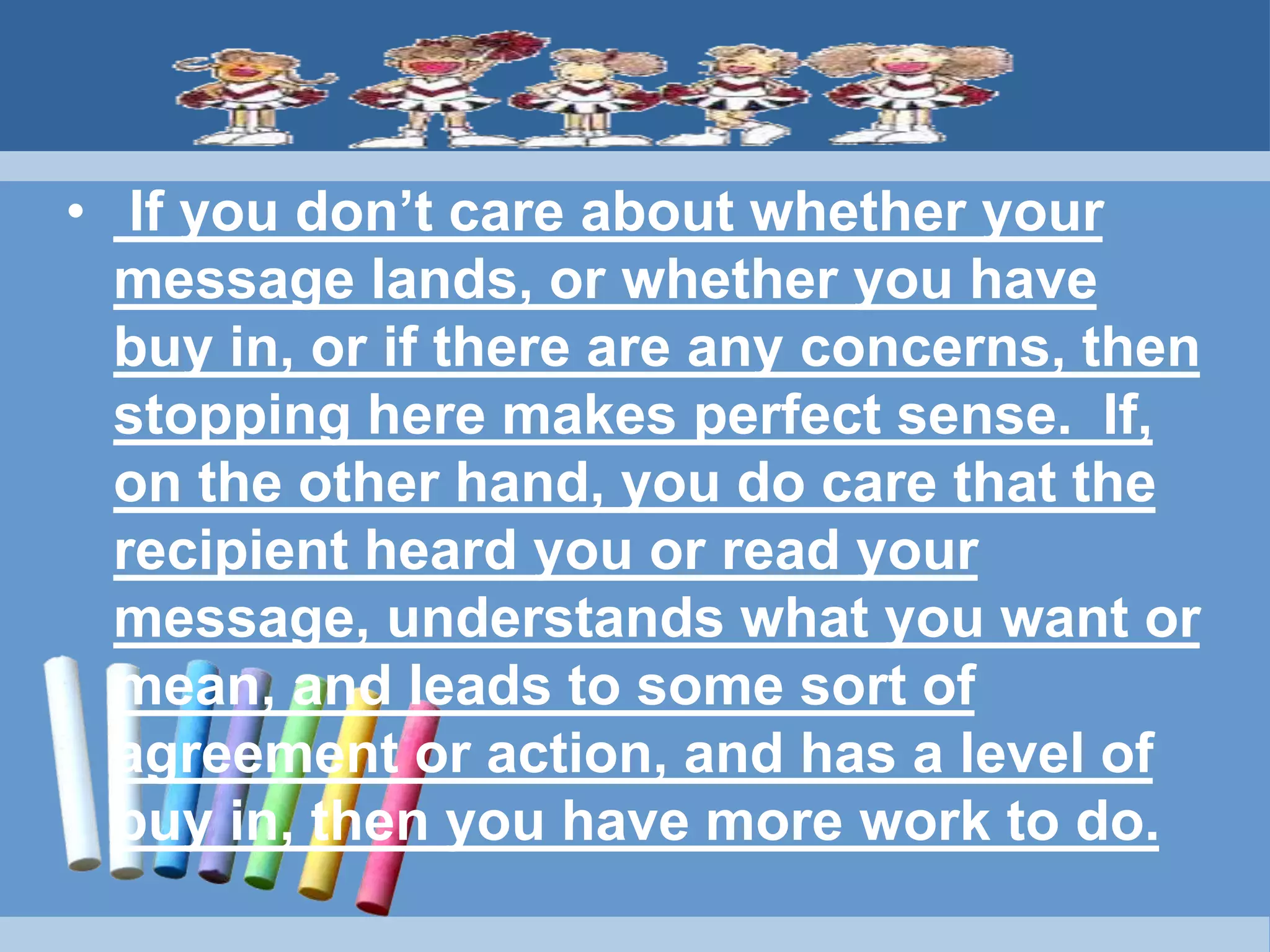 • If you don’t care about whether your
message lands, or whether you have
buy in, or if there are any concerns, then
stopping here makes perfect sense. If,
on the other hand, you do care that the
recipient heard you or read your
message, understands what you want or
mean, and leads to some sort of
agreement or action, and has a level of
buy in, then you have more work to do.
 