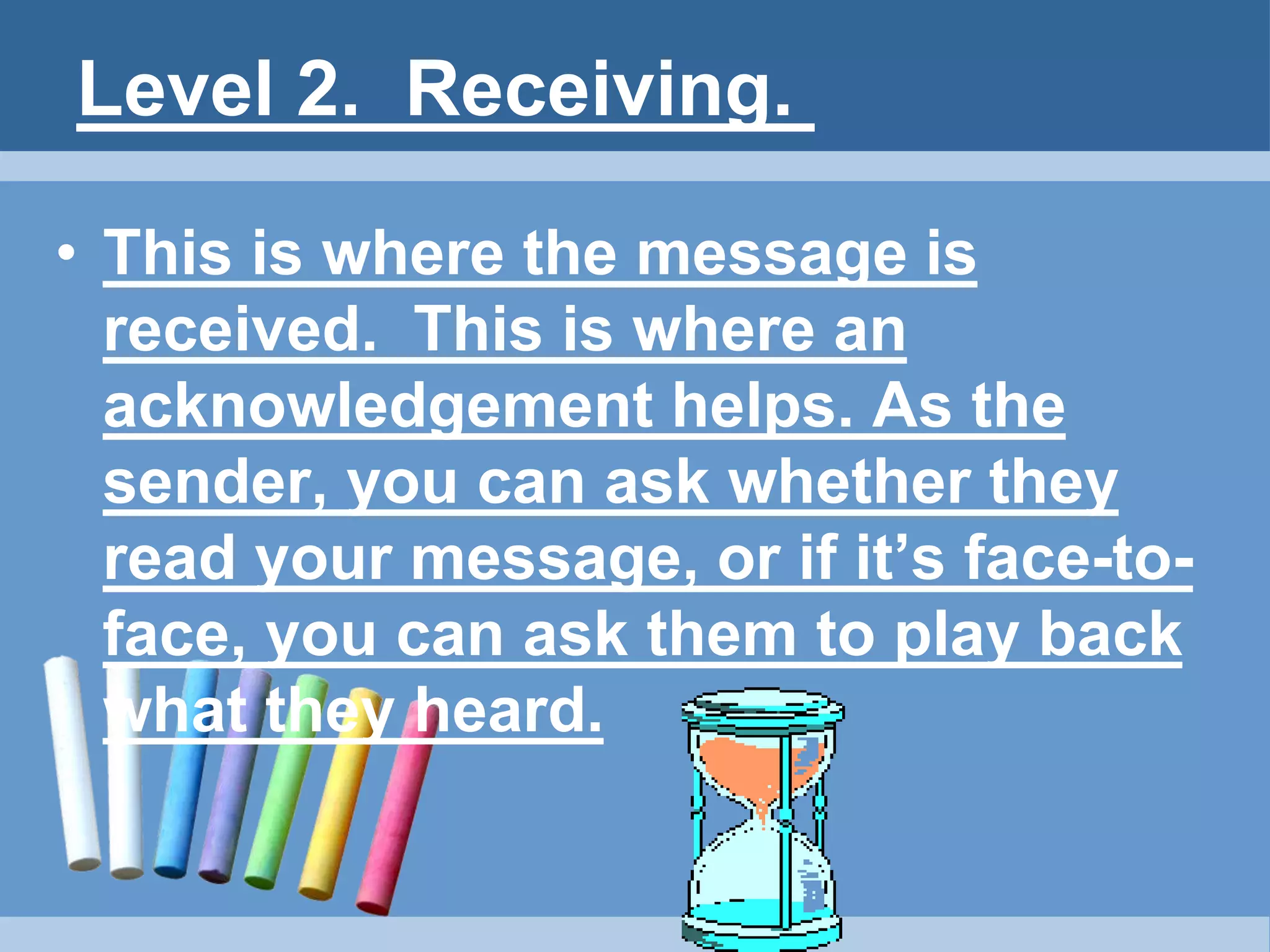 Level 2. Receiving.
• This is where the message is
received. This is where an
acknowledgement helps. As the
sender, you can ask whether they
read your message, or if it’s face-to-
face, you can ask them to play back
what they heard.
 