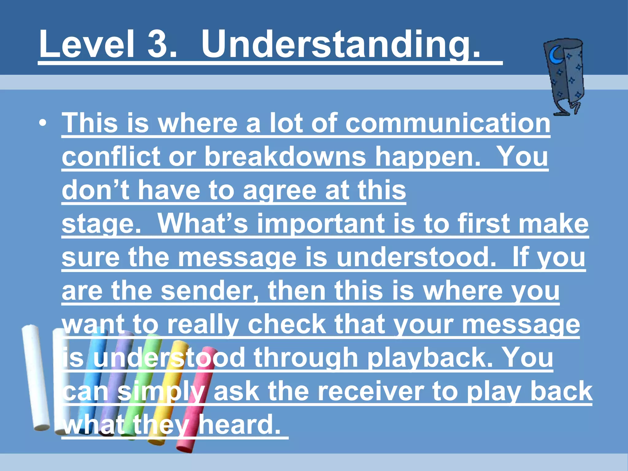Level 3. Understanding.
• This is where a lot of communication
conflict or breakdowns happen. You
don’t have to agree at this
stage. What’s important is to first make
sure the message is understood. If you
are the sender, then this is where you
want to really check that your message
is understood through playback. You
can simply ask the receiver to play back
what they heard.
 