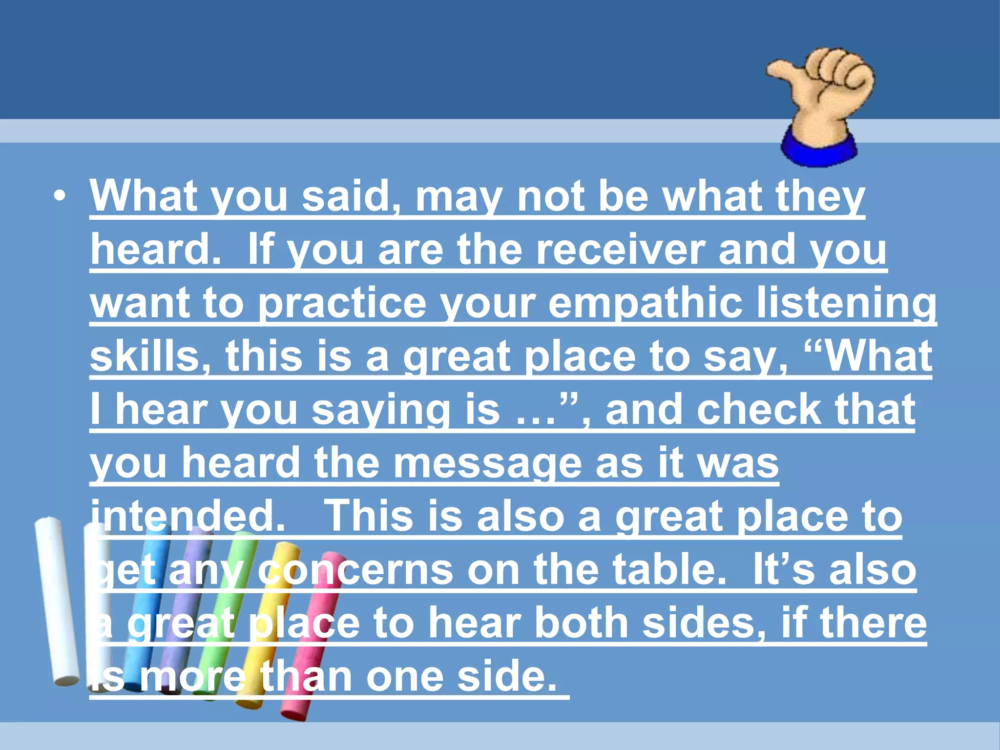 • What you said, may not be what they
heard. If you are the receiver and you
want to practice your empathic listening
skills, this is a great place to say, “What
I hear you saying is …”, and check that
you heard the message as it was
intended. This is also a great place to
get any concerns on the table. It’s also
a great place to hear both sides, if there
is more than one side.
 
