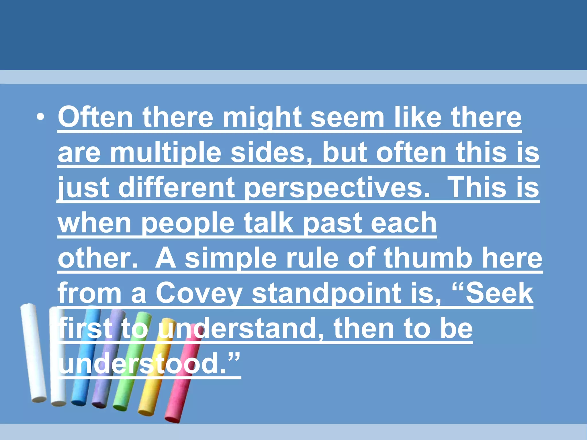 • Often there might seem like there
are multiple sides, but often this is
just different perspectives. This is
when people talk past each
other. A simple rule of thumb here
from a Covey standpoint is, “Seek
first to understand, then to be
understood.”
 