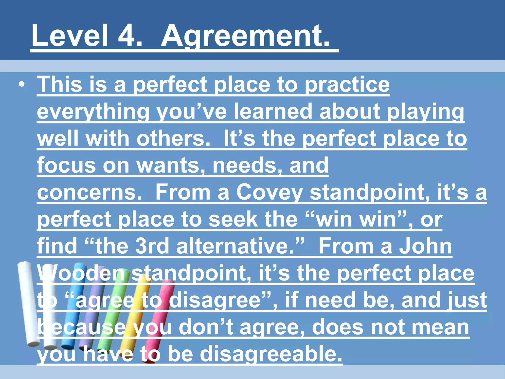 Level 4. Agreement.
• This is a perfect place to practice
everything you’ve learned about playing
well with others. It’s the perfect place to
focus on wants, needs, and
concerns. From a Covey standpoint, it’s a
perfect place to seek the “win win”, or
find “the 3rd alternative.” From a John
Wooden standpoint, it’s the perfect place
to “agree to disagree”, if need be, and just
because you don’t agree, does not mean
you have to be disagreeable.
 