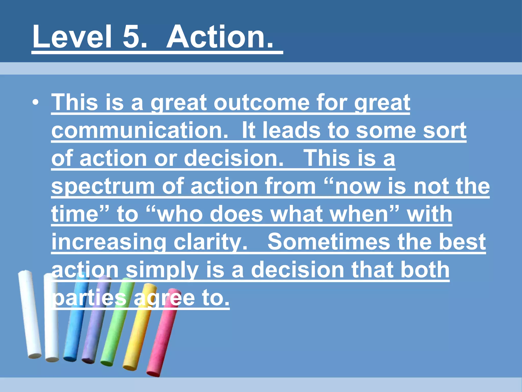 Level 5. Action.
• This is a great outcome for great
communication. It leads to some sort
of action or decision. This is a
spectrum of action from “now is not the
time” to “who does what when” with
increasing clarity. Sometimes the best
action simply is a decision that both
parties agree to.
 