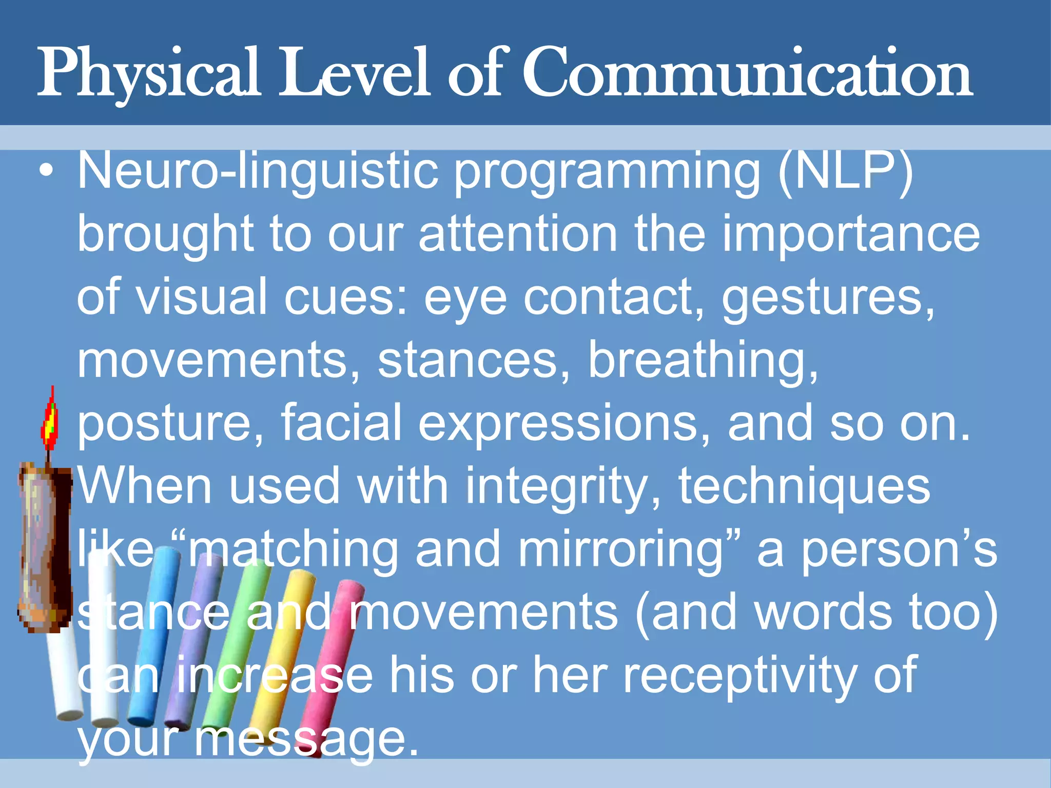 Physical Level of Communication
• Neuro-linguistic programming (NLP)
brought to our attention the importance
of visual cues: eye contact, gestures,
movements, stances, breathing,
posture, facial expressions, and so on.
When used with integrity, techniques
like “matching and mirroring” a person’s
stance and movements (and words too)
can increase his or her receptivity of
your message.
 