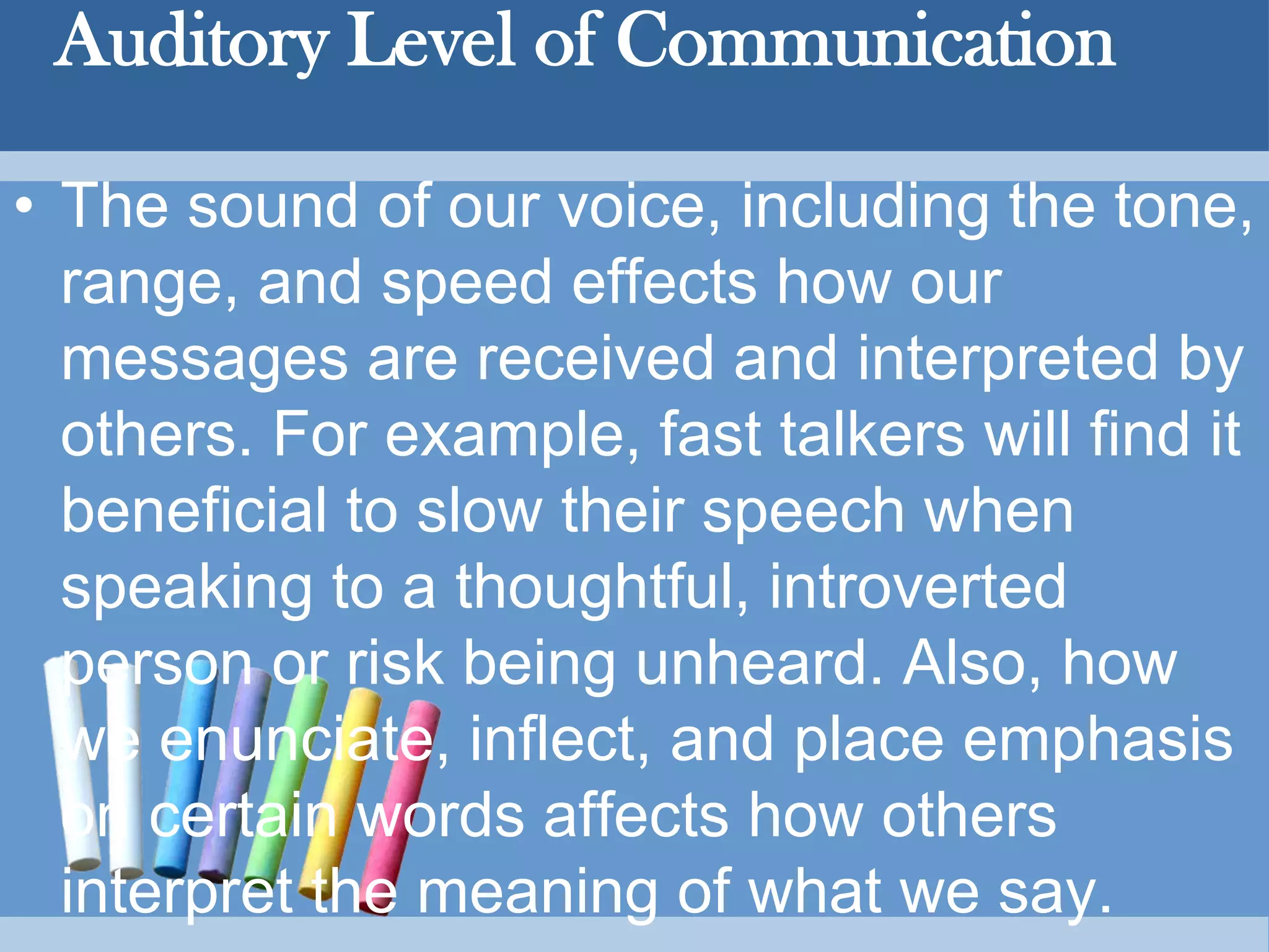 Auditory Level of Communication
• The sound of our voice, including the tone,
range, and speed effects how our
messages are received and interpreted by
others. For example, fast talkers will find it
beneficial to slow their speech when
speaking to a thoughtful, introverted
person or risk being unheard. Also, how
we enunciate, inflect, and place emphasis
on certain words affects how others
interpret the meaning of what we say.
 