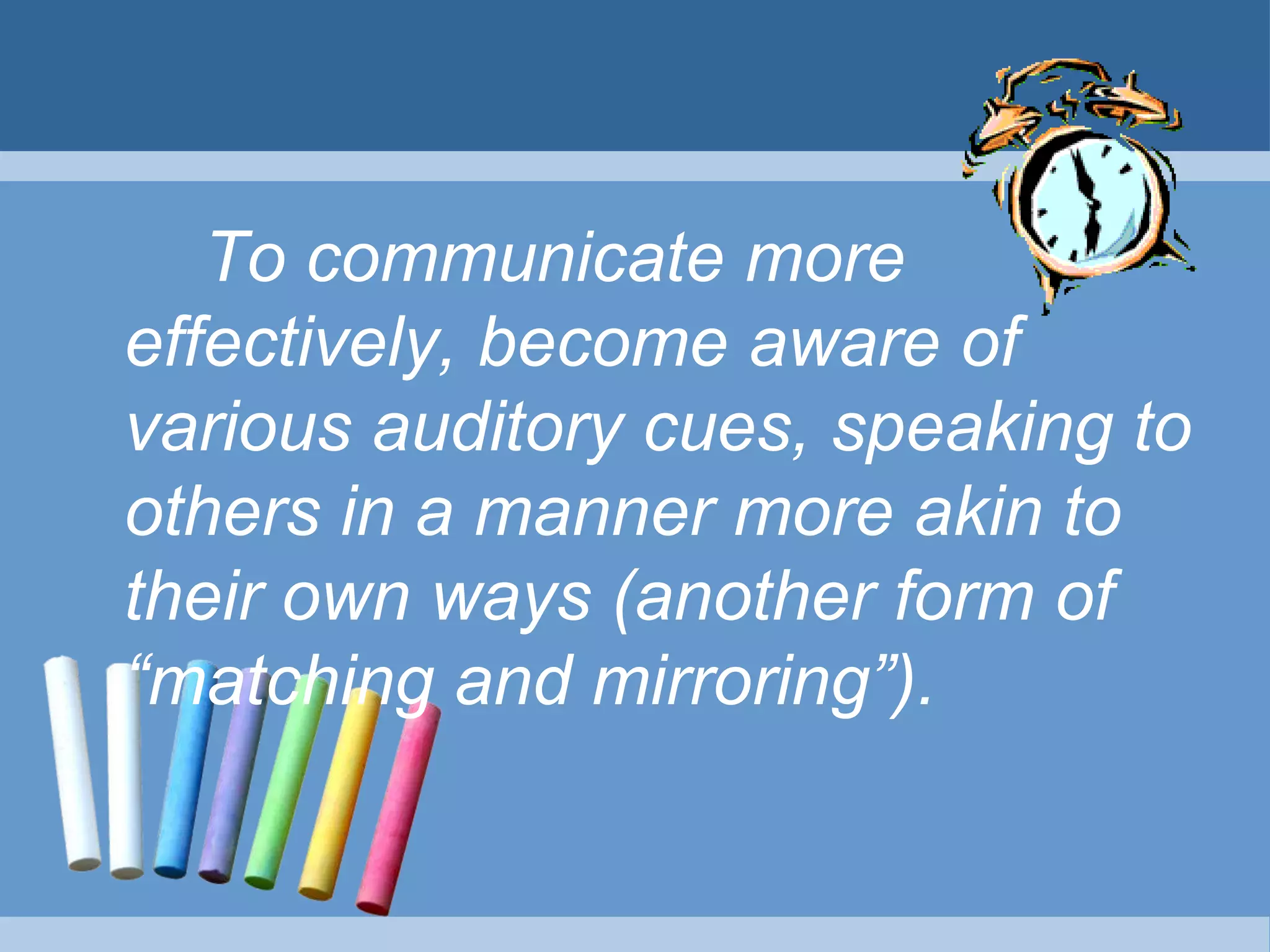 To communicate more
effectively, become aware of
various auditory cues, speaking to
others in a manner more akin to
their own ways (another form of
“matching and mirroring”).
 