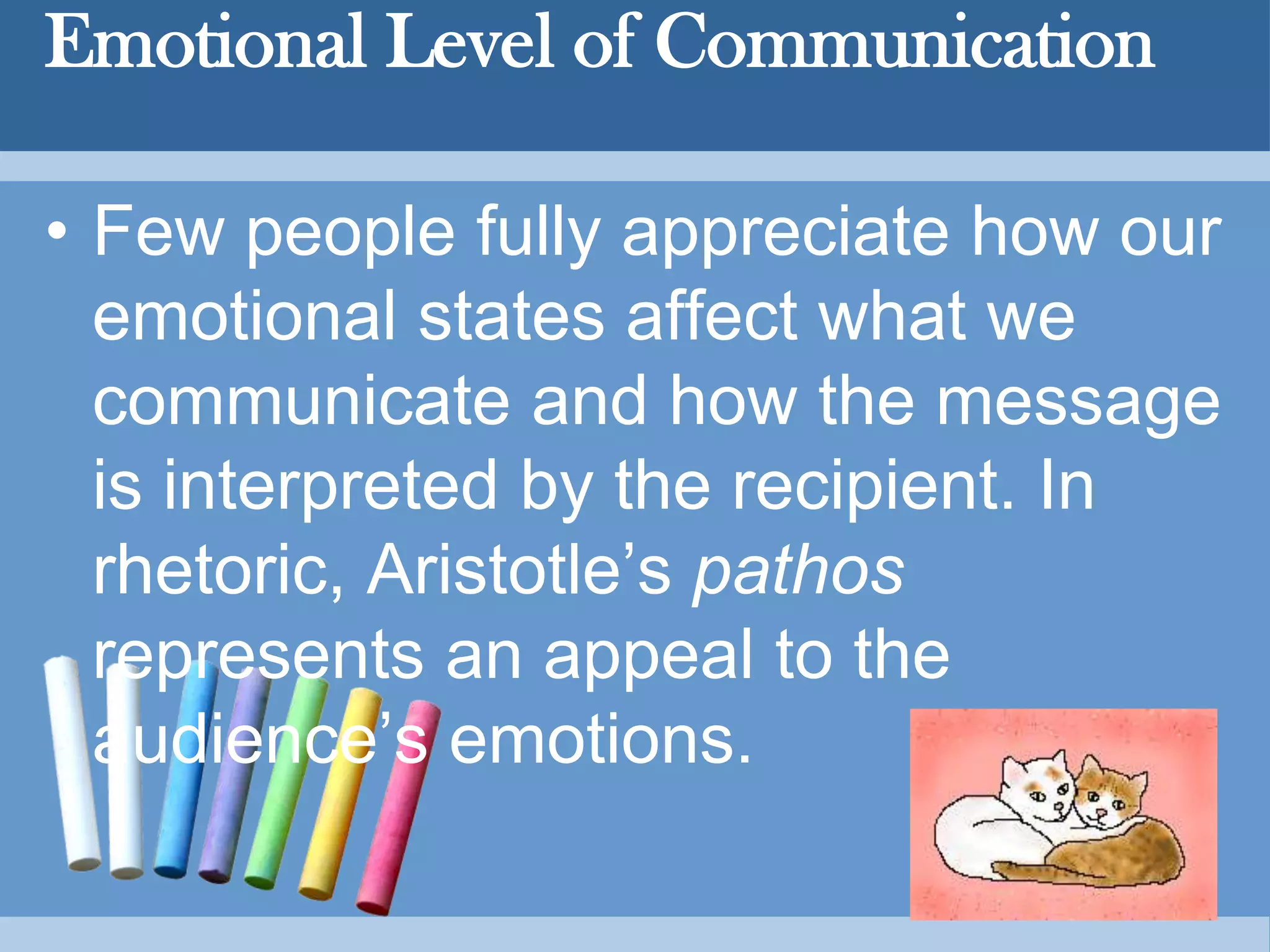 Emotional Level of Communication
• Few people fully appreciate how our
emotional states affect what we
communicate and how the message
is interpreted by the recipient. In
rhetoric, Aristotle’s pathos
represents an appeal to the
audience’s emotions.
 
