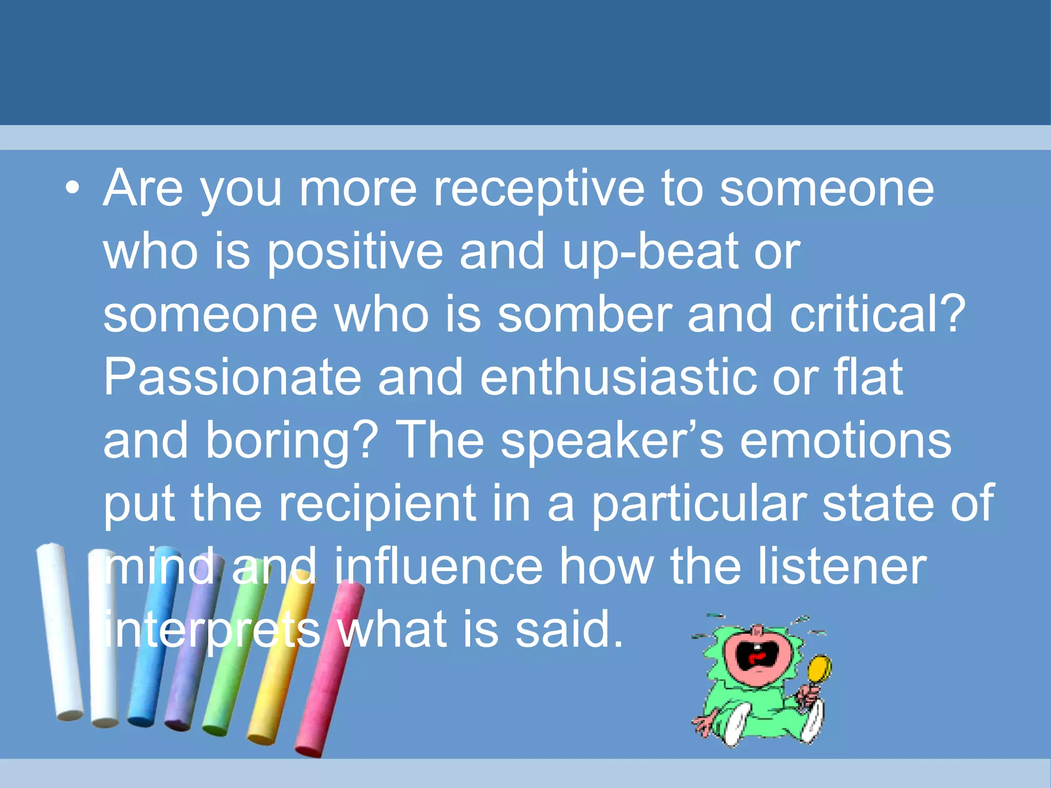 • Are you more receptive to someone
who is positive and up-beat or
someone who is somber and critical?
Passionate and enthusiastic or flat
and boring? The speaker’s emotions
put the recipient in a particular state of
mind and influence how the listener
interprets what is said.
 