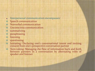 Interpersonal communication encompasses: 
 Speech communication 
 Nonverbal communication 
 Unconscious communication 
 summarizing 
 paraphrasing 
 listening 
 questioning 
 Initiating: Declaring one's conversational intent and inviting 
consent from one's prospective conversation partner 
 Turn-taking: Managing the flow of information back and forth 
between partners in a conversation by alternating roles of 
speaker and listener 
 