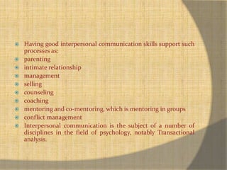  Having good interpersonal communication skills support such 
processes as: 
 parenting 
 intimate relationship 
 management 
 selling 
 counseling 
 coaching 
 mentoring and co-mentoring, which is mentoring in groups 
 conflict management 
 Interpersonal communication is the subject of a number of 
disciplines in the field of psychology, notably Transactional 
analysis. 
 