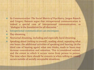  In Communication: The Social Matrix of Psychiatry, Jurgen Ruesch 
and Gregory Bateson argue that intrapersonal communication is 
indeed a special case of interpersonal communication, as 
"dialogue is the foundation for all discourse." 
Intrapersonal communication can encompass: 
 Day-dreaming 
 Nocturnal dreaming, including and especially lucid dreaming 
 Speaking aloud (talking to oneself), reading aloud, repeating what 
one hears; the additional activities of speaking and hearing (in the 
third case of hearing again) what one thinks, reads or hears may 
increase concentration and retention. This is considered normal, 
and the extent to which it occurs varies from person to person. 
The time when there should be concern is when talking to oneself 
occurs outside of socially acceptable situations. 
 