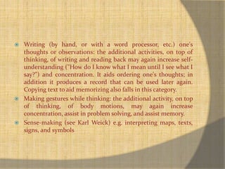  Writing (by hand, or with a word processor, etc.) one's 
thoughts or observations: the additional activities, on top of 
thinking, of writing and reading back may again increase self-understanding 
("How do I know what I mean until I see what I 
say?") and concentration. It aids ordering one's thoughts; in 
addition it produces a record that can be used later again. 
Copying text to aid memorizing also falls in this category. 
 Making gestures while thinking: the additional activity, on top 
of thinking, of body motions, may again increase 
concentration, assist in problem solving, and assist memory. 
 Sense-making (see Karl Weick) e.g. interpreting maps, texts, 
signs, and symbols 
 