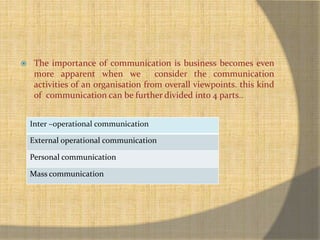  The importance of communication is business becomes even 
more apparent when we consider the communication 
activities of an organisation from overall viewpoints. this kind 
of communication can be further divided into 4 parts.. 
Inter –operational communication 
External operational communication 
Personal communication 
Mass communication 
 