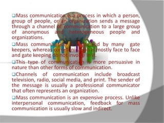 Mass communication is a process in which a person, 
group of people, or an organization sends a message 
through a channel of communication to a large group 
of anonymous and heterogeneous people and 
organizations. 
Mass communication is controlled by many gate 
keepers, whereas communication is mostly face to face 
and gate keeping do not involve in it. 
This type of communication is more persuasive in 
nature than other forms of communication. 
Channels of communication include broadcast 
television, radio, social media, and print. The sender of 
the message is usually a professional communicator 
that often represents an organization. 
Mass communication is an expensive process. Unlike 
interpersonal communication, feedback for mass 
communication is usually slow and indirect. 
 