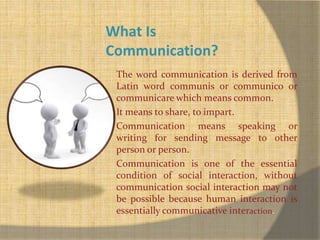 What Is 
Communication? 
The word communication is derived from 
Latin word communis or communico or 
communicare which means common. 
It means to share, to impart. 
Communication means speaking or 
writing for sending message to other 
person or person. 
Communication is one of the essential 
condition of social interaction, without 
communication social interaction may not 
be possible because human interaction is 
essentially communicative interaction. 
 