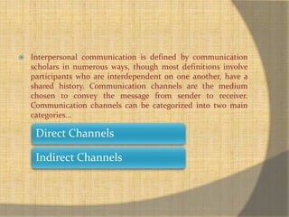  Interpersonal communication is defined by communication 
scholars in numerous ways, though most definitions involve 
participants who are interdependent on one another, have a 
shared history. Communication channels are the medium 
chosen to convey the message from sender to receiver. 
Communication channels can be categorized into two main 
categories… 
Direct Channels 
Indirect Channels 
 
