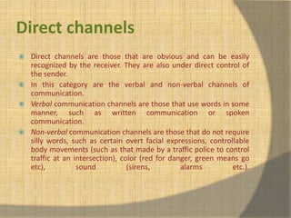 Direct channels 
 Direct channels are those that are obvious and can be easily 
recognized by the receiver. They are also under direct control of 
the sender. 
 In this category are the verbal and non-verbal channels of 
communication. 
 Verbal communication channels are those that use words in some 
manner, such as written communication or spoken 
communication. 
 Non-verbal communication channels are those that do not require 
silly words, such as certain overt facial expressions, controllable 
body movements (such as that made by a traffic police to control 
traffic at an intersection), color (red for danger, green means go 
etc), sound (sirens, alarms etc.). 
 