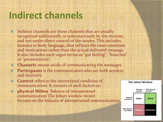 Indirect channels 
 Indirect channels are those channels that are usually 
recognized subliminally or subconsciously by the receiver, 
and not under direct control of the sender. This includes 
kinesics or body language, that reflects the inner emotions 
and motivations rather than the actual delivered message. 
It also includes such vague terms as "gut feeling", "hunches" 
or "premonitions". 
 Channels means mode of communicating the messages. 
 Participants is the communicators who are both senders 
and receivers. 
 Context refers to the interrelated condition of 
communication. It consists of such factors as: 
 physical Milieu Balance of interpersonal 
communication The Johari window model 
focuses on the balance of interpersonal communication. 
 