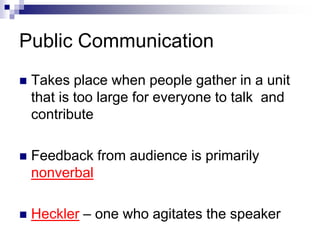 Public Communication 
 Takes place when people gather in a unit 
that is too large for everyone to talk and 
contribute 
 Feedback from audience is primarily 
nonverbal 
 Heckler – one who agitates the speaker 
 