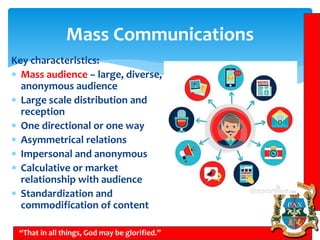 Mass Communications
“That in all things, God may be glorified.”
Key characteristics:
 Mass audience – large, diverse,
anonymous audience
 Large scale distribution and
reception
 One directional or one way
 Asymmetrical relations
 Impersonal and anonymous
 Calculative or market
relationship with audience
 Standardization and
commodification of content
 