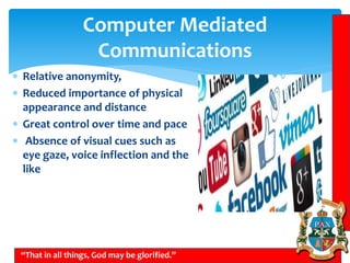 Computer Mediated
Communications
“That in all things, God may be glorified.”
 Relative anonymity,
 Reduced importance of physical
appearance and distance
 Great control over time and pace
 Absence of visual cues such as
eye gaze, voice inflection and the
like
 