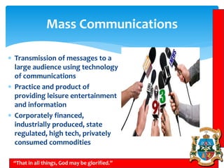 Mass Communications
“That in all things, God may be glorified.”
 Transmission of messages to a
large audience using technology
of communications
 Practice and product of
providing leisure entertainment
and information
 Corporately financed,
industrially produced, state
regulated, high tech, privately
consumed commodities
 