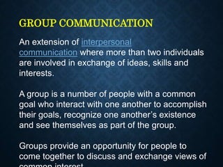 GROUP COMMUNICATION
An extension of interpersonal
communication where more than two individuals
are involved in exchange of ideas, skills and
interests.
A group is a number of people with a common
goal who interact with one another to accomplish
their goals, recognize one another’s existence
and see themselves as part of the group.
Groups provide an opportunity for people to
come together to discuss and exchange views of
 