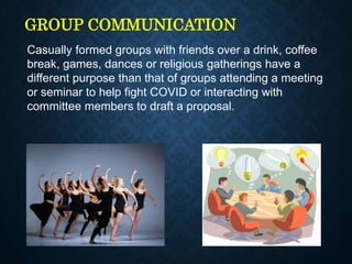 GROUP COMMUNICATION
Casually formed groups with friends over a drink, coffee
break, games, dances or religious gatherings have a
different purpose than that of groups attending a meeting
or seminar to help fight COVID or interacting with
committee members to draft a proposal.
 