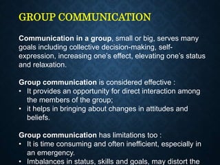 GROUP COMMUNICATION
Communication in a group, small or big, serves many
goals including collective decision-making, self-
expression, increasing one’s effect, elevating one’s status
and relaxation.
Group communication is considered effective :
• It provides an opportunity for direct interaction among
the members of the group;
• it helps in bringing about changes in attitudes and
beliefs.
Group communication has limitations too :
• It is time consuming and often inefficient, especially in
an emergency.
• Imbalances in status, skills and goals, may distort the
 