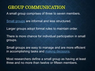GROUP COMMUNICATION
A small group comprises of three to seven members.
Small groups are informal and less structured.
Larger groups adopt formal rules to maintain order.
There is more chance for individual participation in small
groups.
Small groups are easy to manage and are more efficient
in accomplishing tasks and making decisions.
Most researchers define a small group as having at least
three and no more than twelve or fifteen members.
 