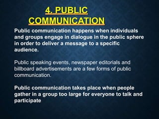 4. PUBLIC
COMMUNICATION
Public communication happens when individuals
and groups engage in dialogue in the public sphere
in order to deliver a message to a specific
audience.
Public speaking events, newspaper editorials and
billboard advertisements are a few forms of public
communication.
Public communication takes place when people
gather in a group too large for everyone to talk and
participate.
 