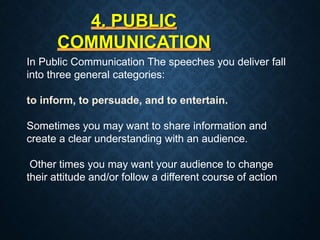 4. PUBLIC
COMMUNICATION
In Public Communication The speeches you deliver fall
into three general categories:
to inform, to persuade, and to entertain.
Sometimes you may want to share information and
create a clear understanding with an audience.
Other times you may want your audience to change
their attitude and/or follow a different course of action
 