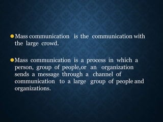 ⚫Mass communication is the communication with
the large crowd.
⚫Mass communication is a process in which a
person, group of people,or an organization
sends a message through a channel of
communication to a large group of people and
organizations.
 